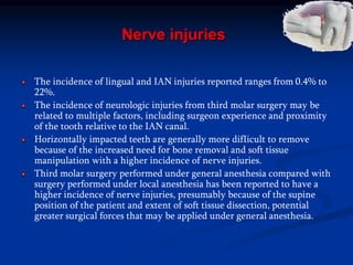 Nerve injuries
The incidence of lingual and IAN injuries reported ranges from 0.4% to
22%.
The incidence of neurologic injuries from third molar surgery may be
related to multiple factors, including surgeon experience and proximity
of the tooth relative to the IAN canal.
Horizontally impacted teeth are generally more difIicult to remove
because of the increased need for bone removal and soft tissue
manipulation with a higher incidence of nerve injuries.
Third molar surgery performed under general anesthesia compared with
surgery performed under local anesthesia has been reported to have a
higher incidence of nerve injuries, presumably because of the supine
position of the patient and extent of soft tissue dissection, potential
greater surgical forces that may be applied under general anesthesia.
 