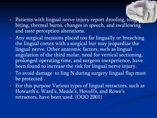 Patients with lingual nerve injury report drooling, tongue
biting, thermal burns, changes in speech, and swallowing
and taste perception alterations.
Any surgical incisions placed too far lingually or breaching
the lingual cortex with a surgical bur may jeopardize the
lingual nerve. Other anatomic factors, such as lingual
angulation of the third molar, need for vertical sectioning,
prolonged operating time, and surgeon inexperience, have
been found to increase the risk for lingual nerve injury.
To avoid damage to ling N during surgery lingual flap must
be protected .
For this purpose Various types of lingual retractors, such as
Howarth’s, Ward’s, Meade’s, Hovell’s, and Rowe’s
retractors, have been used. (OOO 2001)
 