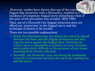 However, studies have shown that use of the conventional
lingual flap retraction with a Howarth's, resulted in a higher
incidence of temporary lingual nerve disturbance than if
this part of the procedure was avoided. (BDJ 1996)
Thus, use of a Howarth's for lingual retraction does not
afford any 'protection' to the lingual nerve and the
technique is shown to be invalid.
There are two possible explanations;
firstly the instrument may not always be correctly placed
between the bone and the lingual periosteum and may
trap the nerve against the lingual plate. Entering the
correct layer is impossible to achieve on every occasion
and is particularly difficult in the presence of scar tissue
resulting from chronic infection.
Secondly, the Howarth's may not always be positioned
correctly to intervene between the tip of the rotating bur
and the nerve.
 
