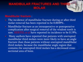 MANDIBULAR FRACTURES AND THIRD
MOLAR
Mandibular fracture :
The incidence of mandibular fracture during or after third
molar removal has been reported to be 0.0049% .
Mandibular fracture as an intraoperative or postoperative
complication after surgical removal of the wisdom tooth is
rare. HERTEL et al have reported its incidence to be 0.19%.
Many authors have reported that patients with unerupted
mandibular third molars were more likely to have an angle
fracture than those patients without unerupted mandibular
third molars, because the mandibular angle region that
contains the unerupted third molars has a decreased cross-
sectional area of bone.
 