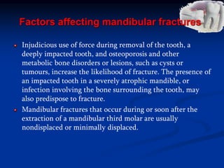Factors affecting mandibular fractures
Injudicious use of force during removal of the tooth, a
deeply impacted tooth, and osteoporosis and other
metabolic bone disorders or lesions, such as cysts or
tumours, increase the likelihood of fracture. The presence of
an impacted tooth in a severely atrophic mandible, or
infection involving the bone surrounding the tooth, may
also predispose to fracture.
Mandibular fractures that occur during or soon after the
extraction of a mandibular third molar are usually
nondisplaced or minimally displaced.
 