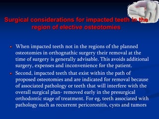 Surgical considerations for impacted teeth in the
region of elective osteotomies
When impacted teeth not in the regions of the planned
osteotomies in orthognathic surgery their removal at the
time of surgery is generally advisable. This avoids additional
surgery, expenses and inconvenience for the patient.
Second, impacted teeth that exist within the path of
proposed osteotomies and are indicated for removal because
of associated pathology or teeth that will interfere with the
overall surgical plan- removed early in the presurgical
orthodontic stage of treatment. For eg, teeth associated with
pathology such as recurrent pericoronitis, cysts and tumors
 
