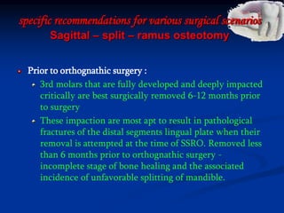 specific recommendations for various surgical scenarios
Sagittal – split – ramus osteotomy
Prior to orthognathic surgery :
3rd molars that are fully developed and deeply impacted
critically are best surgically removed 6-12 months prior
to surgery
These impaction are most apt to result in pathological
fractures of the distal segments lingual plate when their
removal is attempted at the time of SSRO. Removed less
than 6 months prior to orthognathic surgery -
incomplete stage of bone healing and the associated
incidence of unfavorable splitting of mandible.
 
