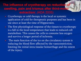 The influence of cryotherapy on reduction of
swelling, pain and trismus after third-molar
extraction( JADA 2005)
Cryotherapy or cold therapy is the local or systemic
application of cold for therapeutic purposes and has been in
use since at least the time of Hippocrates.
The first physiological response of the tissues to cryotherapy
is a fall in the local temperature that leads to reduced cell
metabolism. This causes the cells to consume less oxygen
and survive a longer period of ischemia.
The main function of the ice on the circulatory system is
reducing the blood flow affected by the vasoconstriction,
limiting the initial intra tissular hemorrhage and the extent
of the injury.
 