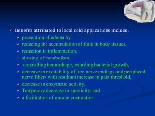 Benefits attributed to local cold applications include,
prevention of edema by
reducing the accumulation of fluid in body tissues,
reduction in inflammation,
slowing of metabolism,
controlling hemorrhage, retarding bacterial growth,
decrease in excitability of free nerve endings and peripheral
nerve fibers with resultant increase in pain threshold,
decrease in enzymatic activity,
Temporary decrease in spasticity, and
a facilitation of muscle contraction.
 