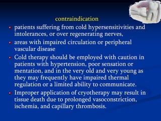 contraindication
patients suffering from cold hypersensitivities and
intolerances, or over regenerating nerves,
areas with impaired circulation or peripheral
vascular disease
Cold therapy should be employed with caution in
patients with hypertension, poor sensation or
mentation, and in the very old and very young as
they may frequently have impaired thermal
regulation or a limited ability to communicate.
Improper application of cryotherapy may result in
tissue death due to prolonged vasoconstriction,
ischemia, and capillary thrombosis.
 