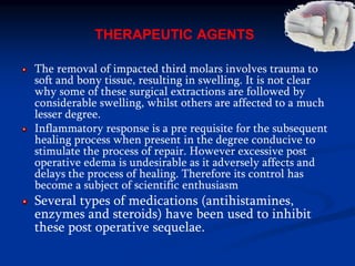 THERAPEUTIC AGENTS
The removal of impacted third molars involves trauma to
soft and bony tissue, resulting in swelling. It is not clear
why some of these surgical extractions are followed by
considerable swelling, whilst others are affected to a much
lesser degree.
Inflammatory response is a pre requisite for the subsequent
healing process when present in the degree conducive to
stimulate the process of repair. However excessive post
operative edema is undesirable as it adversely affects and
delays the process of healing. Therefore its control has
become a subject of scientific enthusiasm
Several types of medications (antihistamines,
enzymes and steroids) have been used to inhibit
these post operative sequelae.
 