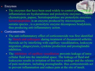 Enzymes
The enzymes that have been used widely to control post operative
inflammation are hyalurudinase and proteolytic enzymes. Trypsin,
chymotrypsin, papase, Serratiopeptidase are proteolytic enzymes.
Serratiopeptidase is an enzyme produced by microorganism,
serratio species , is a proteolytic enzyme decomposes bradykinin,
thus producing anti-inflammatory action.
Corticosteroids:
The anti-inflammatory effect of corticosteroids was first identified
by Hench and colleagues during treatment of rheumatoid arthritis.
Steroids act by interfering with capillary vasodilatation, leukocyte
migration, phagocytosis, cytokine production and prostaglandin
inhibition.
The inhibition of capillary vasodilation prevents leakage of intra-
cellular fluid into the interstitial space. The leakage of fluid and
leukocytes results in irritation of free nerve endings and the release
of pain mediators, including prostaglandin. thus corticosteroids act
to prevent inflammation and reduce pain at the site of insult.
 