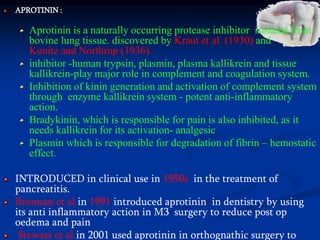 APROTININ :
Aprotinin is a naturally occurring protease inhibitor isolated from
bovine lung tissue. discovered by Kraut et al (1930) and
Kunitz and Northrup (1936).
inhibitor -human trypsin, plasmin, plasma kallikrein and tissue
kallikrein-play major role in complement and coagulation system.
Inhibition of kinin generation and activation of complement system
through enzyme kallikrein system - potent anti-inflammatory
action.
Bradykinin, which is responsible for pain is also inhibited, as it
needs kallikrein for its activation- analgesic
Plasmin which is responsible for degradation of fibrin – hemostatic
effect.
INTRODUCED in clinical use in 1950s in the treatment of
pancreatitis.
Brennan et al in 1991 introduced aprotinin in dentistry by using
its anti inflammatory action in M3 surgery to reduce post op
oedema and pain
Stewart et al in 2001 used aprotinin in orthognathic surgery to
 