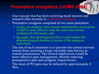 Preemptive analgesics (IJOMS 2004)
One concept that has been receiving much interest and
research time recently is preemptive analgesia.
Preemptive analgesia comprised of two main postulates:
Firstly, an analgesic intervention started before nociception
would be more effective than the same intervention
commenced afterwards; and
Secondly, this advantageous effect would outlast the
pharmacological duration of action of the analgesic
concerned.
The aim of such treatment is to prevent the central nervous
system from reaching a hyper excitable state known as
central sensitization. The clinical implication would be
more effective pain management, thereby reducing
postoperative pain and analgesic requirements.
The onset of PO pain may be delayed by approximately 2-
3hrs.
 