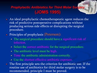 Prophylactic Antibiotics for Third Molar Surgery
(JOMS 1995)
An ideal prophylactic chemotherapeutic agent reduces the
risk of predictive postoperative complications without
producing serious side effects or disrupting the surgical
procedure.
Principles of prophylaxis (Peterson):
The surgical procedure should have a significant risk of
infection.
Select the correct antibiotic for the surgical procedure.
The antibiotic level must be high.
Time the antibiotic administration correctly.
Use the shortest effective antibiotic exposure.
The first principle sets the criterion for antibiotic use. If the
routine use of antibiotics for third molar surgery is to be
recommended, principle I must be proved.
 