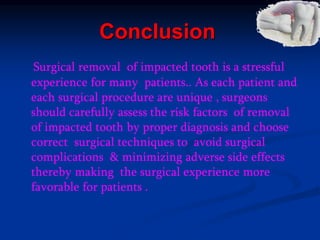 Conclusion
Surgical removal of impacted tooth is a stressful
experience for many patients.. As each patient and
each surgical procedure are unique , surgeons
should carefully assess the risk factors of removal
of impacted tooth by proper diagnosis and choose
correct surgical techniques to avoid surgical
complications & minimizing adverse side effects
thereby making the surgical experience more
favorable for patients .
 