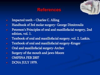 References
Impacted teeth – Charles C. Alling
Handbook of 3rd molar surgery- George Dimitroulis
Peterson’s Principles of oral and maxillofacial surgery, 2nd
edition, vol. 1.
Textbook of oral and maxillofacial surgery, vol. 2, Laskin.
Textbook of oral and maxillofacial surgery-Kruger
Oral and maxillofacial surgery-Archer
Surgery of the mouth and jaws-Moore
OMFSNA FEB 2007
DCNA JULY 1979.
 