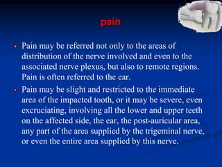 pain
Pain may be referred not only to the areas of
distribution of the nerve involved and even to the
associated nerve plexus, but also to remote regions.
Pain is often referred to the ear.
Pain may be slight and restricted to the immediate
area of the impacted tooth, or it may be severe, even
excruciating, involving all the lower and upper teeth
on the affected side, the ear, the post-auricular area,
any part of the area supplied by the trigeminal nerve,
or even the entire area supplied by this nerve.
 