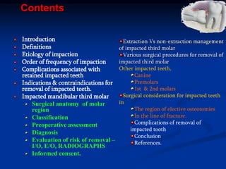 Contents
Introduction
Definitions
Etiology of impaction
Order of frequency of impaction
Complications associated with
retained impacted teeth
Indications & contraindications for
removal of impacted teeth.
Impacted mandibular third molar
Surgical anatomy of molar
region
Classification
Preoperative assessment
Diagnosis
Evaluation of risk of removal –
I/O, E/O, RADIOGRAPHS
Informed consent.
Extraction Vs non-extraction management
of impacted third molar
Various surgical procedures for removal of
impacted third molar
Other impacted teeth,
Canine
Premolars
1st & 2nd molars
Surgical consideration for impacted teeth
in
The region of elective osteotomies
In the line of fracture.
Complications of removal of
impacted tooth
Conclusion
References.
 