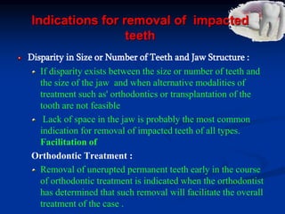 Indications for removal of impacted
teeth
Disparity in Size or Number of Teeth and Jaw Structure :
If disparity exists between the size or number of teeth and
the size of the jaw and when alternative modalities of
treatment such as' orthodontics or transplantation of the
tooth are not feasible
Lack of space in the jaw is probably the most common
indication for removal of impacted teeth of all types.
Facilitation of
Orthodontic Treatment :
Removal of unerupted permanent teeth early in the course
of orthodontic treatment is indicated when the orthodontist
has determined that such removal will facilitate the overall
treatment of the case .
 