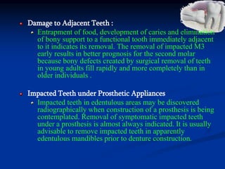 Damage to Adjacent Teeth :
Entrapment of food, development of caries and elimination
of bony support to a functional tooth immediately adjacent
to it indicates its removal. The removal of impacted M3
early results in better prognosis for the second molar
because bony defects created by surgical removal of teeth
in young adults fill rapidly and more completely than in
older individuals .
Impacted Teeth under Prosthetic Appliances
Impacted teeth in edentulous areas may be discovered
radiographically when construction of a prosthesis is being
contemplated. Removal of symptomatic impacted teeth
under a prosthesis is almost always indicated. It is usually
advisable to remove impacted teeth in apparently
edentulous mandibles prior to denture construction.
 