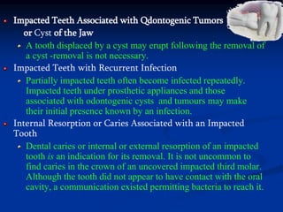 Impacted Teeth Associated with Qdontogenic Tumors
or Cyst of the Jaw
A tooth displaced by a cyst may erupt following the removal of
a cyst -removal is not necessary.
Impacted Teeth with Recurrent Infection
Partially impacted teeth often become infected repeatedly.
Impacted teeth under prosthetic appliances and those
associated with odontogenic cysts and tumours may make
their initial presence known by an infection.
Internal Resorption or Caries Associated with an Impacted
Tooth
Dental caries or internal or external resorption of an impacted
tooth is an indication for its removal. It is not uncommon to
find caries in the crown of an uncovered impacted third molar.
Although the tooth did not appear to have contact with the oral
cavity, a communication existed permitting bacteria to reach it.
 