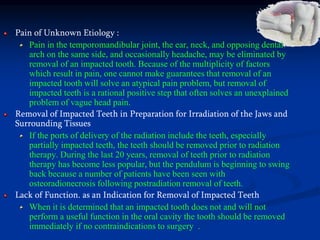 Pain of Unknown Etiology :
Pain in the temporomandibular joint, the ear, neck, and opposing dental
arch on the same side, and occasionally headache, may be eliminated by
removal of an impacted tooth. Because of the multiplicity of factors
which result in pain, one cannot make guarantees that removal of an
impacted tooth will solve an atypical pain problem, but removal of
impacted teeth is a rational positive step that often solves an unexplained
problem of vague head pain.
Removal of Impacted Teeth in Preparation for Irradiation of the Jaws and
Surrounding Tissues
If the ports of delivery of the radiation include the teeth, especially
partially impacted teeth, the teeth should be removed prior to radiation
therapy. During the last 20 years, removal of teeth prior to radiation
therapy has become less popular, but the pendulum is beginning to swing
back because a number of patients have been seen with
osteoradionecrosis following postradiation removal of teeth.
Lack of Function. as an Indication for Removal of Impacted Teeth
When it is determined that an impacted tooth does not and will not
perform a useful function in the oral cavity the tooth should be removed
immediately if no contraindications to surgery .
 