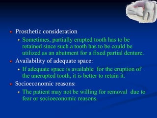 Prosthetic consideration
Sometimes, partially erupted tooth has to be
retained since such a tooth has to be could be
utilized as an abutment for a fixed partial denture.
Availability of adequate space:
If adequate space is available for the eruption of
the unerupted tooth, it is better to retain it.
Socioeconomic reasons:
The patient may not be willing for removal due to
fear or socioeconomic reasons.
 