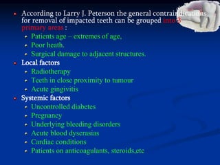 According to Larry J. Peterson the general contraindications
for removal of impacted teeth can be grouped into 3
primary areas :
Patients age – extremes of age,
Poor heath.
Surgical damage to adjacent structures.
Local factors
Radiotherapy
Teeth in close proximity to tumour
Acute gingivitis
Systemic factors
Uncontrolled diabetes
Pregnancy
Underlying bleeding disorders
Acute blood dyscrasias
Cardiac conditions
Patients on anticoagulants, steroids,etc
 