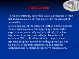 Introduction
The most commonly performed surgical procedure in most
oral and maxillofacial surgery practices is the removal of
impacted teeth.
Surgical removal of the impacted tooth is a problem under
the best circumstances. The surgeon can perform the
surgery more comfortably and scientifically if he has
determined in advance just what problems he will
encounter. With this information he can plan a well
organized surgical approach including a proper patient
evaluation, an accurate diagnosis and radiographic
localization and necessary preoperative consultations.
 