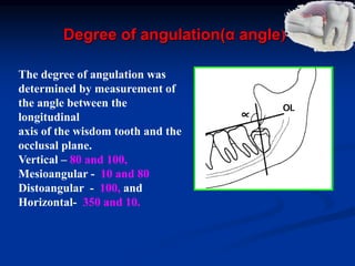 Degree of angulation(α angle)
The degree of angulation was
determined by measurement of
the angle between the
longitudinal
axis of the wisdom tooth and the
occlusal plane.
Vertical – 80 and 100,
Mesioangular - 10 and 80
Distoangular - 100, and
Horizontal- 350 and 10.
 