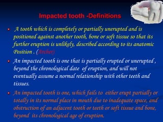 Impacted tooth -Definitions
A tooth which is completely or partially unerupted and is
positioned against another tooth, bone or soft tissue so that its
further eruption is unlikely, described according to its anatomic
Position . (Archer)
An impacted tooth is one that is partially erupted or unerupted ,
beyond the chronological date of eruption, and will not
eventually assume a normal relationship with other teeth and
tissues.
An impacted tooth is one, which fails to either erupt partially or
totally in its normal place in mouth due to inadequate space, and
obstruction of an adjacent tooth or teeth or soft tissue and bone,
beyond its chronological age of eruption.
 