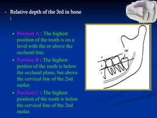 Relative depth of the 3rd in bone
:
Position A : The highest
position of the tooth is on a
level with the or above the
occlusal line.
Position B : The highest
portion of the tooth is below
the occlusal plane, but above
the cervical line of the 2nd
molar.
Position C : The highest
position of the tooth is below
the cervical line of the 2nd
molar.
 