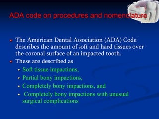 ADA code on procedures and nomenclature
The American Dental Association (ADA) Code
describes the amount of soft and hard tissues over
the coronal surface of an impacted tooth.
These are described as
Soft tissue impactions,
Partial bony impactions,
Completely bony impactions, and
Completely bony impactions with unusual
surgical complications.
 