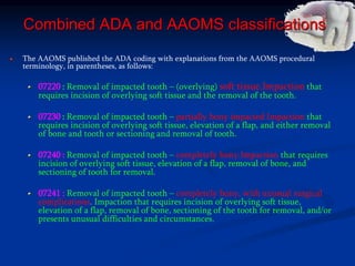 Combined ADA and AAOMS classifications
The AAOMS published the ADA coding with explanations from the AAOMS procedural
terminology, in parentheses, as follows:
07220 : Removal of impacted tooth – (overlying) soft tissue.Impaction that
requires incision of overlying soft tissue and the removal of the tooth.
07230 : Removal of impacted tooth – partially bony impacted Impaction that
requires incision of overlying soft tissue, elevation of a flap, and either removal
of bone and tooth or sectioning and removal of tooth.
07240 : Removal of impacted tooth – completely bony.Impaction that requires
incision of overlying soft tissue, elevation of a flap, removal of bone, and
sectioning of tooth for removal.
07241 : Removal of impacted tooth – completely bony, with unusual surgical
complications. Impaction that requires incision of overlying soft tissue,
elevation of a flap, removal of bone, sectioning of the tooth for removal, and/or
presents unusual difficulties and circumstances.
 