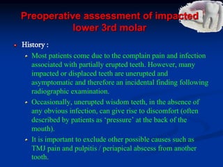 Preoperative assessment of impacted
lower 3rd molar
History :
Most patients come due to the complain pain and infection
associated with partially erupted teeth. However, many
impacted or displaced teeth are unerupted and
asymptomatic and therefore an incidental finding following
radiographic examination.
Occasionally, unerupted wisdom teeth, in the absence of
any obvious infection, can give rise to discomfort (often
described by patients as ‘pressure’ at the back of the
mouth).
It is important to exclude other possible causes such as
TMJ pain and pulpitis / periapical abscess from another
tooth.
 