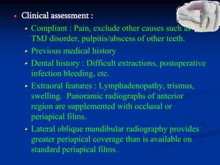 Clinical assessment :
Compliant : Pain, exclude other causes such as
TMJ disorder, pulpitis/abscess of other teeth.
Previous medical history
Dental history : Difficult extractions, postoperative
infection bleeding, etc.
Extraoral features : Lymphadenopathy, trismus,
swelling. Panoramic radiographs of anterior
region are supplemented with occlusal or
periapical films.
Lateral oblique mandibular radiography provides
greater periapical coverage than is available on
standard periapical films.
 