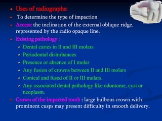 Uses of radiographs:
To determine the type of impaction
Access: the inclination of the external oblique ridge,
represented by the radio opaque line.
Existing pathology :
Dental caries in II and III molars
Periodontal disturbances
Presence or absence of I molar
Any fusion of crowns between II and III molars
Conical and fused of II or III molars.
Any associated dental pathology like odontome, cyst or
neoplasm.
Crown of the impacted tooth : large bulbous crown with
prominent cusps may present difficulty in smooth delivery.
 