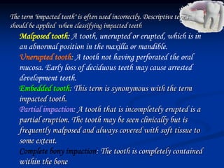 The term "impacted teeth" is often used incorrectly. Descriptive terms
should be applied when classifying impacted teeth
Malposed tooth: A tooth, unerupted or erupted, which is in
an abnormal position in the maxilla or mandible.
Unerupted tooth: A tooth not having perforated the oral
mucosa. Early loss of deciduous teeth may cause arrested
development teeth.
Embedded tooth: This term is synonymous with the term
impacted tooth.
Partial impaction: A tooth that is incompletely erupted is a
partial eruption. The tooth may be seen clinically but is
frequently malposed and always covered with soft tissue to
some extent.
Complete bony impaction: The tooth is completely contained
within the bone
 