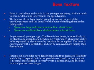 Bone texture
Bone is cancellous and elastic in the younger age group, while it tends
to become dense and sclerosed as the age advances.
The texture of the bone can be gained by noting the size of the
cancellous spaces and the density of the bone encircling them in the
radiographs.
Spaces are large and bone structure fine- elastic bone.
Spaces are small and bone shadow dense- sclerotic bone.
In patients of younger age - The bone is less dense, is more likely to
be pliable, and expands and bends some what, which allows the socket
to be expanded by elevators or by luxation forces applied. The bone is
easier to cut with a dental drill and can be removed more rapidly than
denser bone.
Patients who are older have denser bone and thus decreased flexibility
and ability to expand. So it is not possible to expand the bony socket.
It becomes more difficult to remove with a dental drill, and the bone
removal process takes longer.
 
