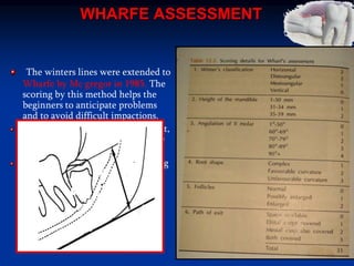 WHARFE ASSESSMENT
The winters lines were extended to
Wharfe by Mc gregor in 1985. The
scoring by this method helps the
beginners to anticipate problems
and to avoid difficult impactions.
Disadvantage of this method is that,
details of the sugical procedure are
not considered.
This assessment serves as a warning
for the surgeon by way of
precaution.
 