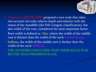 Yuasa et al. (BJOMS 2002) proposed a new scale that takes
into account not only relative depth and relation with the
ramus of the mandible (the Pell–Gregory classification), but
also width of the root, considered the most important factor.
Root width is defined as: 'thin, where the width of the middle
root is thinner than the width of the neck – removal easy.
bulbous, the width of the middle root is thicker than the
width of the neck- difficult.
THE AUTHORS CONCLUDED THAT THEIR SCALE WAS
BETTER THAN PEDERSON SCALE.
 