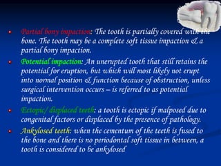 Partial bony impaction: The tooth is partially covered with the
bone. The tooth may be a complete soft tissue impaction & a
partial bony impaction.
Potential impaction: An unerupted tooth that still retains the
potential for eruption, but which will most likely not erupt
into normal position & function because of obstruction, unless
surgical intervention occurs – is referred to as potential
impaction.
Ectopic/ displaced teeth: a tooth is ectopic if malposed due to
congenital factors or displaced by the presence of pathology.
Ankylosed teeth: when the cementum of the teeth is fused to
the bone and there is no periodontal soft tissue in between, a
tooth is considered to be ankylosed
 