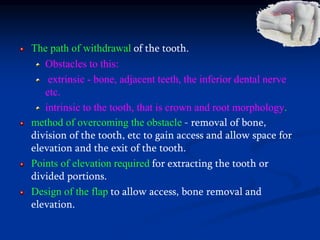 The path of withdrawal of the tooth.
Obstacles to this:
extrinsic - bone, adjacent teeth, the inferior dental nerve
etc.
intrinsic to the tooth, that is crown and root morphology.
method of overcoming the obstacle - removal of bone,
division of the tooth, etc to gain access and allow space for
elevation and the exit of the tooth.
Points of elevation required for extracting the tooth or
divided portions.
Design of the flap to allow access, bone removal and
elevation.
 