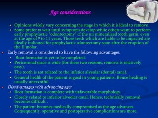Opinions widely vary concerning the stage in which it is ideal to remove
Some prefer to wait until symptoms develop while others want to perform
early prophylactic "odontectomy" of the un mineralized tooth germ, even
at the age of 9 to 11 years. Those teeth which are liable to be impacted are
ideally indicated for prophylactic odontectomy soon after the eruption of
the II molar.
Early removal is considered to have the following advantages:
Root formation is yet to be completed.
Pericoronal space is wide (for these two reasons, removal is relatively
easy).
The tooth is not related to the inferior alveolar (dental) canal.
General health of the patient is good in young patients. Hence healing is
usually uneventful.
Disadvantages with advancing age:
Root formation is complete with unfavorable morphology.
Closely related to inferior alveolar canal. Hence, technically removal
becomes difficult .
The patient becomes medically compromised as the age advances.
Consequently. operative and postoperative complications are more.
Age considerations
 