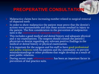 PREOPERATIVE CONSULTATION
Malpractice claims have increasing number related to surgical removal
of impacted teeth
In order to show malpractice the patient must prove that the dentist's
actions were unreasonable and that these actions resulted in injury to
the patient. The first consideration in the prevention of malpractice
suits is the maintenance of adequate records
This includes a good medical and dental history and adequate physical
and x-ray examinations. The surgeon should consult the patient's
physician or dentist regarding any relevant positive findings in the
medical or dental history or physical examination.
It is important for the surgeon and his staff to have good professional
and public relations with his patients and the community, to prevent
misunderstandings or other problems that might develop as a result of
poor public relations.
During recent years informed consent has been an important factor in
prevention of mal practice suits.
 