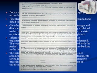 INFORMED 'CONSENT
Doctor must give the patient a description of the proposed surgery in
terms that he can understand.
Potential risks related to the surgical procedure should be explained and
noted in the chart or on a consent form itself.
Give the patient alternative plans of treatment with the advantages and
disadvantages of each. These alternative plans should be fully explained
to the patient. In the event that the patient refuses treatment the risks
or potential consequences involved should also be clearly explained.
Informed consent for the difficult impaction should include an
explanation of the procedure in terms that the patient can understand.
The type of anesthesia or sedation selected should be discussed with the
patient. The patient should be told why the procedure needs to be done
in the hospital rather than in the office.
The patient should be informed of the risk if the procedure is not
accomplished such as the inability to complete other dental treatments
(orthodontics, prosthetics, periodontics, endodontics, and restorative
procedures), the possible enlargement of a cyst, acute infection or
cellulitis, and mechanical or pathologic bone fracture.
 