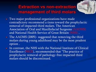 Extraction vs non-extraction
management of third molars
Two major professional organizations have made
contradictory recommend a tions toward the prophylactic
removal of impacted third molars. The American
Association of Oral and Maxillofacial Surgeons (AAOMS)
and National Health Service of Great Britain (NHS) .
The AAOMS (2005)- suggested that removing the third
molars during young adulthood may be the most prudent
option .
In contrast, the NHS with the National Institute of Clinical
Excellence (NICE), recommended that "The practice of
prophylactic removal of pathology-free impacted third
molars should be discontinued.
 