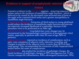 Evidence in support of prophylactic removal of third
molars
Extensive evidence in the literature supports - removing impacted third
molars reduces the incidence of mandibular angle fractures , which is
believed to be caused by the decreased cross-sectional area of bone at
the angle with a retained third molar and a greater susceptibility to
mandibular angle fractures.
Wagner and colleagues - Extraction of third molars in young adulthood
would reduce the incidence of mandibular angle fractures and prevent
the relatively increased likelihood of a pathologic fracture if the
procedure were to be performed at an older age.
Baykul and colleagues - Concluded that cystic changes may be
encountered in the histopathologic examination of asymptomatic third
molars, especially in patients older than 20 years of age (50% of
patients).
Salgam and Tuzum - reported an incidence of complications, such as
pain, cysts, resorption of adjacent teeth, infection, crowding, and
changes in position of the adjacent teeth, in more than 28 % of their
study group. They recommended the extraction of fully impacted third
molars before the onset of complications.
Rakprasitikul- also studied the incidence of pathologic changes .He
found incidence of pathologic changes in 59% (dentigerous cyst, 51.0%;
chronic nonspecific inflammation, 4.8%; odontogenic keratocysts. 19%).
 