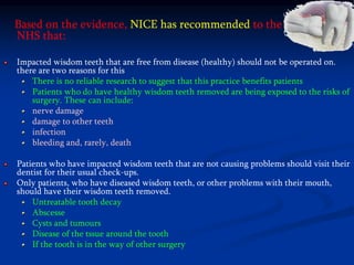 Based on the evidence, NICE has recommended to the
NHS that:
Impacted wisdom teeth that are free from disease (healthy) should not be operated on.
there are two reasons for this
There is no reliable research to suggest that this practice benefits patients
Patients who do have healthy wisdom teeth removed are being exposed to the risks of
surgery. These can include:
nerve damage
damage to other teeth
infection
bleeding and, rarely, death
Patients who have impacted wisdom teeth that are not causing problems should visit their
dentist for their usual check-ups.
Only patients, who have diseased wisdom teeth, or other problems with their mouth,
should have their wisdom teeth removed.
Untreatable tooth decay
Abscesse
Cysts and tumours
Disease of the tssue around the tooth
If the tooth is in the way of other surgery
 