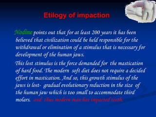 Etilogy of impaction
Nodine points out that for at least 200 years it has been
believed that civilization could be held responsible for the
withdrawal or elimination of a stimulus that is necessary for
development of the human jaws.
This lost stimulus is the force demanded for the mastication
of hard food. The modern soft diet does not require a decided
effort in mastication. And so, this growth stimulus of the
jaws is lost- gradual evolutionary reduction in the size of
the human jaw which is too small to accommodate third
molars. and thus modern man has impacted teeth.
 