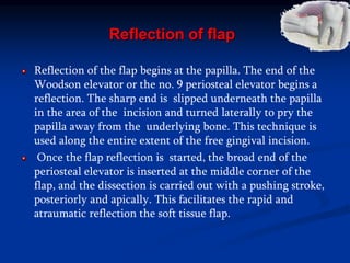 Reflection of flap
Reflection of the flap begins at the papilla. The end of the
Woodson elevator or the no. 9 periosteal elevator begins a
reflection. The sharp end is slipped underneath the papilla
in the area of the incision and turned laterally to pry the
papilla away from the underlying bone. This technique is
used along the entire extent of the free gingival incision.
Once the flap reflection is started, the broad end of the
periosteal elevator is inserted at the middle corner of the
flap, and the dissection is carried out with a pushing stroke,
posteriorly and apically. This facilitates the rapid and
atraumatic reflection the soft tissue flap.
 