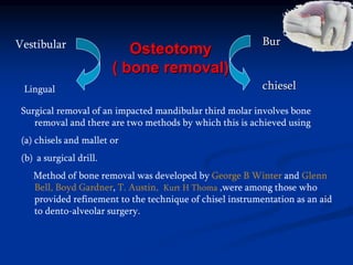 Osteotomy
( bone removal)
Lingual
Bur
chiesel
Vestibular
Surgical removal of an impacted mandibular third molar involves bone
removal and there are two methods by which this is achieved using
(a) chisels and mallet or
(b) a surgical drill.
Method of bone removal was developed by George B Winter and Glenn
Bell, Boyd Gardner, T. Austin, Kurt H Thoma ,were among those who
provided refinement to the technique of chisel instrumentation as an aid
to dento-alveolar surgery.
 