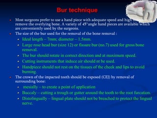 Bur technique
Most surgeons prefer to use a hand piece with adequate speed and high torque to
remove the overlying bone. A variety of 45° angle hand pieces are available which
are conveniently used by the surgeons.
The size of the bur used for the removal of the bone removal :
Ideal length – 7mm; diameter – 1.5mm.
Large rose head bur (size 12) or fissure bur (no.7) used for gross bone
removal.
The bur should rotate in correct direction and at maximum speed.
Cutting instruments that induce air should nt be used.
Handpiece should not rest on the tissues of the cheek and lips to avoid
burning.
The crown of the impacted tooth should be exposed (CEJ) by removal of
surrounding bone:
mesially – to create a point of application
Buccaly – cutting a trough or gutter around the tooth to the root furcation.
Distolingually – lingual plate should not be breached to protect the lingual
nerve.
 